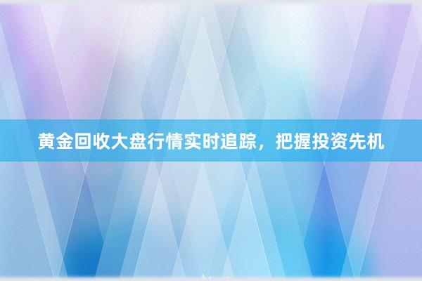 黄金回收大盘行情实时追踪，把握投资先机